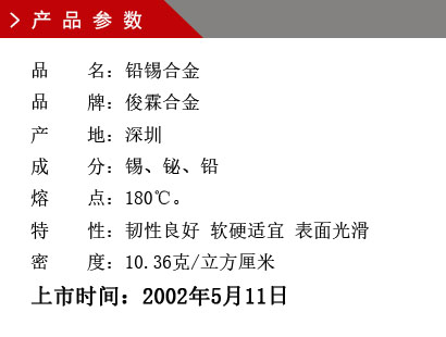 品 名：鉛錫合金 品 牌：俊霖合金 產(chǎn) 地：深圳 成 分：錫、鉍、鉛 熔 點：180℃。 特 性：韌性良好 軟硬適宜 表面光滑密 度：10.36克/立方厘米上市時間：2002年5月11日