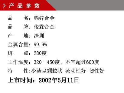 品 名：鎘鋅合金 品 牌：俊霖合金 產(chǎn) 地：深圳 金屬含量：99.9% 熔 點：280度 工作溫度：320–450度，不宜超過600度特 性:渣少且渣呈顆粒狀 流動性好 韌性好上市時間：2002年5月11日
